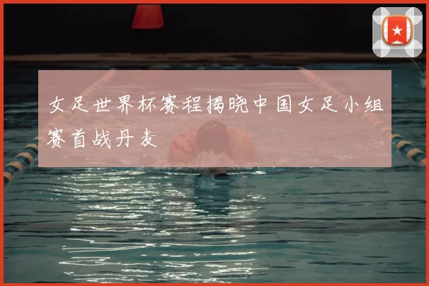 女足世界杯赛程揭晓中国女足小组赛首战丹麦