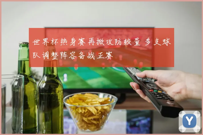 世界杯热身赛再掀攻防较量 多支球队调整阵容备战正赛