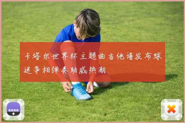 卡塔尔世界杯主题曲吉他谱发布球迷争相弹奏助威热潮