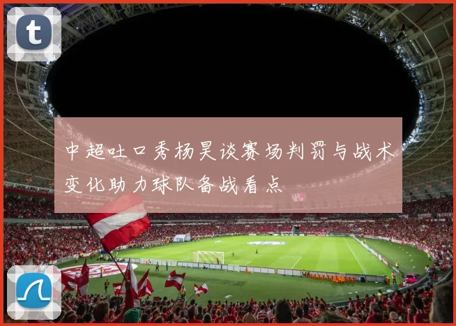 中超吐口秀杨昊谈赛场判罚与战术变化助力球队备战看点