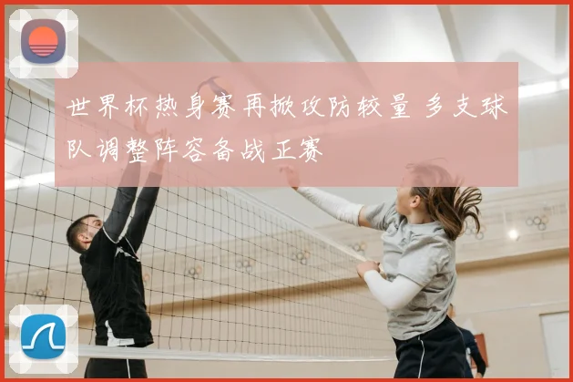 世界杯热身赛再掀攻防较量 多支球队调整阵容备战正赛