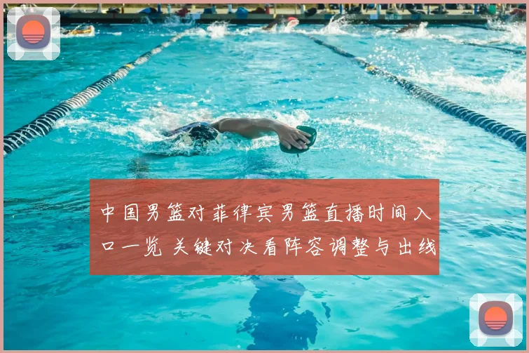 中国男篮对菲律宾男篮直播时间入口一览 关键对决看阵容调整与出线前景