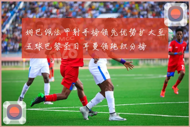 姆巴佩法甲射手榜领先优势扩大至五球巴黎圣日耳曼领跑积分榜