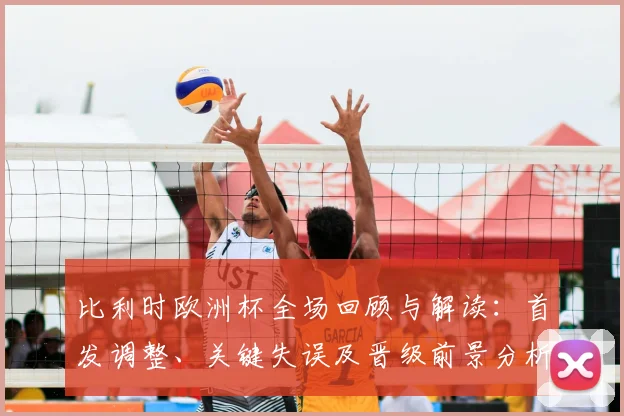 比利时欧洲杯全场回顾与解读：首发调整、关键失误及晋级前景分析