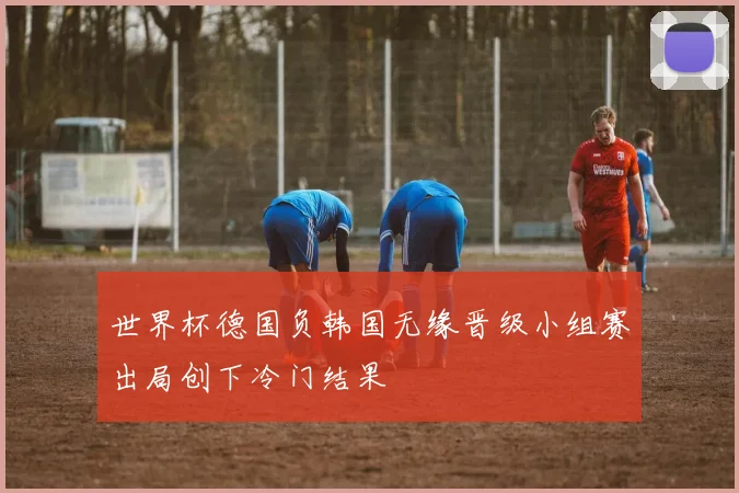世界杯德国负韩国无缘晋级小组赛出局创下冷门结果