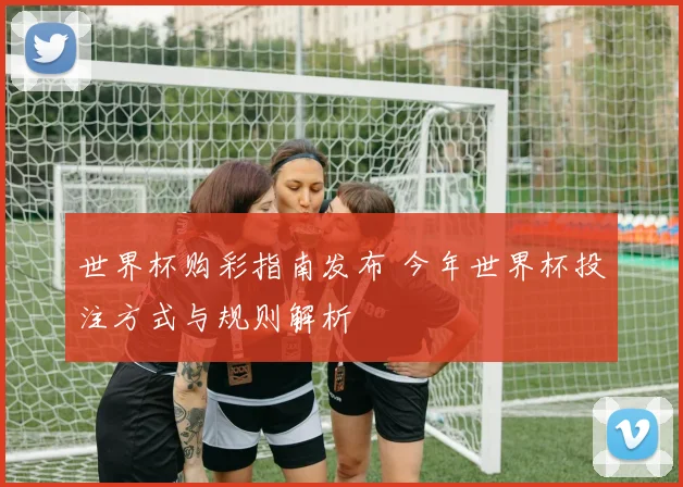世界杯购彩指南发布 今年世界杯投注方式与规则解析