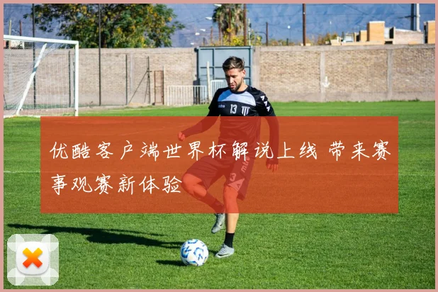优酷客户端世界杯解说上线 带来赛事观赛新体验