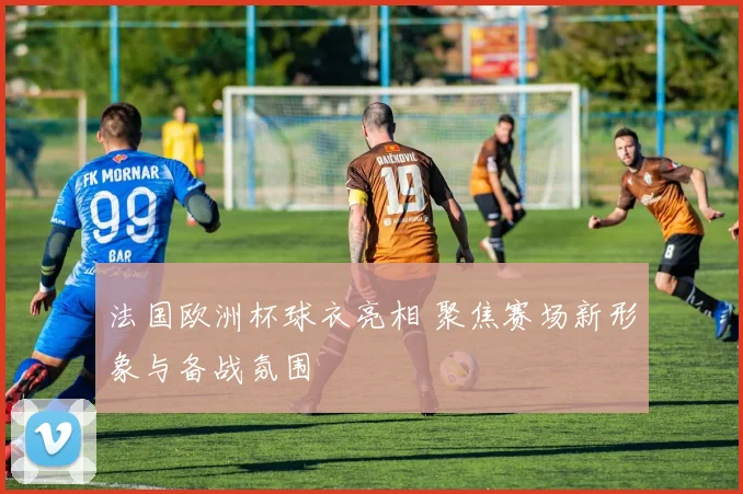 法国欧洲杯球衣亮相 聚焦赛场新形象与备战氛围